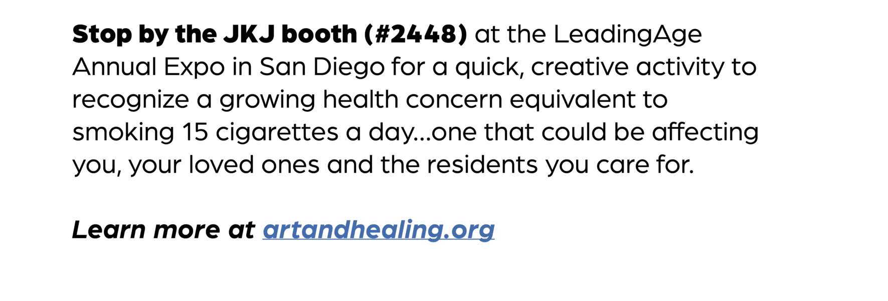 Stop by the JKJ booth (#2448) at the LeadingAge Annual Expo in San Diego for a quick, creative activity to recognize a growing health concern equivalent to smoking 15 cigarettes a day…one that could be affecting you, your loved ones and the residents you care for. Learn more at artandhealing.org